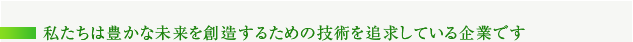 私たちは豊かな未来を創造するための技術を追求している企業です